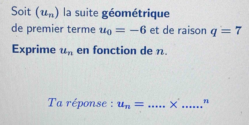 Soit (u_n) la suite géométrique 
de premier terme u_0=-6 et de raison q=7
Exprime u_n en fonction de n. 
Ta réponse : u_n= _× _n