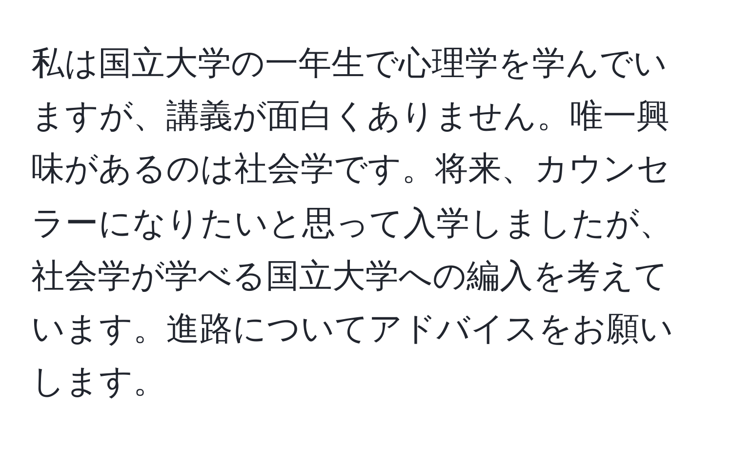 私は国立大学の一年生で心理学を学んでいますが、講義が面白くありません。唯一興味があるのは社会学です。将来、カウンセラーになりたいと思って入学しましたが、社会学が学べる国立大学への編入を考えています。進路についてアドバイスをお願いします。