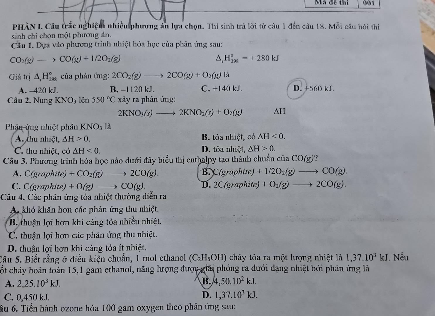 Mã đề thi 001
PHÀN I. Câu trắc nghiệm nhiều phương án lựa chọn. Thí sinh trả lời từ câu 1 đến câu 18. Mỗi câu hỏi thí
sinh chi chọn một phương án.
Câu 1. Dựa vào phương trình nhiệt hóa học của phản ứng sau:
CO_2(g)to CO(g)+1/2O_2(g)
△ _r H_(298)°=+280kJ
Giá trị △ _rH_(298)° của phản ứng: 2CO_2(g)to 2CO(g)+O_2(g) là
A. -420 kJ. B. −1120 kJ. C. +140 kJ. D. +560 kJ.
Câu 2. Nung KNO_3 lên 550°C xảy ra phản ứng:
2KNO_3(s)to 2KNO_2(s)+O_2(g)
△ H
Phản ứng nhiệt phân KNO_3 là
A. thu nhiệt, △ H>0. B. tỏa nhiệt, có △ H<0.
C. thu nhiệt, có △ H<0. D. tỏa nhiệt, △ H>0.
Câu 3. Phương trình hóa học nào dưới đây biểu thị enthalpy tạo thành chuẩn của CO(g) ?
B.
A. C(gra phite) +CO_2(g)to 2CO(g). C(gra) phite) +1/2O_2(g)to CO(g).
C. C(graphite) +O(g)to CO(g). D. 2C(graphite) +O_2(g)to 2CO(g).
Câu 4. Các phản ứng tỏa nhiệt thường diễn ra
A khó khăn hơn các phản ứng thu nhiệt.
B. thuận lợi hơn khi càng tỏa nhiều nhiệt.
C. thuận lợi hơn các phản ứng thu nhiệt.
D. thuận lợi hơn khi càng tỏa ít nhiệt.
Câu 5. Biết rằng ở điều kiện chuẩn, 1 mol ethanol (C_2H_5OH) cháy tỏa ra một lượng nhiệt là 1,37.10^3kJ. Nếu
cốt cháy hoàn toàn 15,1 gam ethanol, năng lượng được giải phóng ra dưới dạng nhiệt bởi phản ứng là
A. 2,25.10^3kJ.
B. 4,50.10^2kJ.
C. 0,450 kJ.
D. 1,37.10^3kJ.
ầu 6. Tiến hành ozone hóa 100 gam oxygen theo phản ứng sau:
