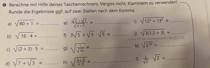 ❻ Berechne mit Hilfe deines Taschenrechners. Vergiss nicht, Klammern zu verwenden! 
Runde die Ergebnisse ggf. auf zwei Stellen nach dem Komma. 
a) sqrt(80+1)= e)  (sqrt(2)+sqrt(7))/sqrt(2+7) approx _ 
i) sqrt(12^2+13^2)approx _ 
b) sqrt(16· 4)= _f) 3sqrt(5)+sqrt(5)· sqrt(5)approx _ j) sqrt(3(1,3+3))approx _ 
,2 hoch 10* am Taschenrechner: 
c) sqrt((2+3)· 5)= _g) sqrt(frac 1)sqrt(10)approx _ 
k) sqrt(2^(10))= _ 
d) sqrt(7+sqrt 3)approx _ h) sqrt(frac 4+9)4· 9approx _ 
1)  2/sqrt(2) · sqrt(2)= _