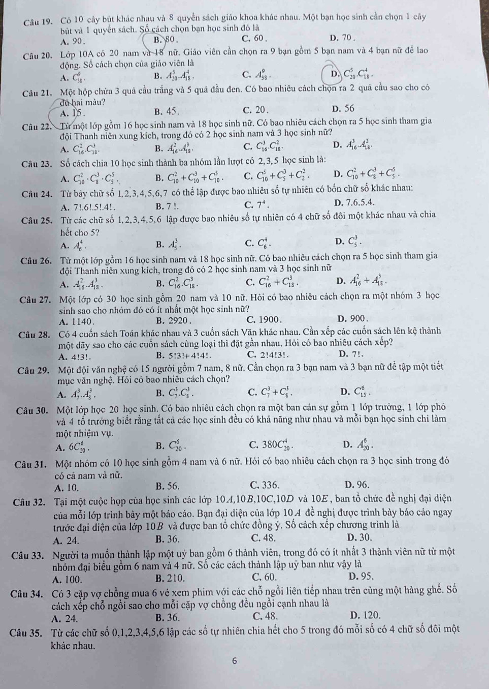 Có 10 cây bút khác nhạu và 8 quyền sách giáo khoa khác nhau. Một bạn học sinh cần chọn 1 cây
bút và 1 quyền sách. Số cách chọn bạn học sinh đó là
A. 90 . B. 80. C. 60 . D. 70 .
Câu 20. Lớp 10A có 20 nam và 18 nữ. Giáo viên cần chọn ra 9 bạn gồm 5 bạn nam và 4 bạn nữ để lao
động. Số cách chọn của giáo viên là
A. C_(38)^9. A_(20)^5.A_(18)^4. C. A_(38)^9. D. C_(20)^5.C_(18)^4.
B.
Câu 21. Một hộp chứa 3 quả cầu trắng và 5 quả đầu đen. Có bao nhiêu cách chọn ra 2 quã cầu sao cho có
dủ hai màu?
A. 15 . B. 45. C. 20 . D. 56
Câu 22.Từ một lớp gồm 16 học sinh nam và 18 học sinh nữ. Có bao nhiêu cách chọn ra 5 học sinh tham gia
đội Thanh niên xung kích, trong đó có 2 học sinh nam và 3 học sinh nữ?
A. C_(16)^2.C_(18)^3. B. A_(16)^2.A_(18)^3. C. C_(16)^3.C_(18)^2. D. A_(16)^3.A_(18)^2.
Câu 23. Số cách chia 10 học sinh thành ba nhóm lần lượt có 2,3,5 học sinh là:
A. C_(10)^2· C_8^(3· C_5^5. B. C_(10)^2+C_(10)^3+C_(10)^5. C. C_(10)^5+C_5^3+C_2^2. D. C_(10)^2+C_8^3+C_5^5.
Câu 24. Từ bảy chữ số 1,2,3,4,5,6,7 có thể lập được bao nhiêu số tự nhiên có bốn chữ số khác nhau:
A. 7!.6!.5!.4!. B. 7 !. C. 7^4). D. 7.6.5.4.
Câu 25. Từ các chữ số 1,2,3,4,5,6 lập được bao nhiêu số tự nhiên có 4 chữ số đôi một khác nhau và chia
hết cho 5?
A. A_6^4. B. A_5^3. C. C_6^4. D. C_5^3.
Câu 26. Từ một lớp gồm 16 học sinh nam và 18 học sinh nữ. Có bao nhiêu cách chọn ra 5 học sinh tham gia
đội Thanh niên xung kích, trong đó có 2 học sinh nam và 3 học sinh nữ
A. A_(16)^2.A_(18)^3. B. C_(16)^2.C_(18)^3. C. C_(16)^2+C_(18)^3. D. A_(16)^2+A_(18)^3.
Câu 27. Một lớp có 30 học sinh gồm 20 nam và 10 nữ. Hỏi có bao nhiêu cách chọn ra một nhóm 3 học
sinh sao cho nhóm đó có ít nhất một học sinh nữ? D. 900 .
A. 1140. B. 2920 . C. 1900 .
Câu 28. Có 4 cuốn sách Toán khác nhau và 3 cuốn sách Văn khác nhau. Cần xếp các cuốn sách lên kệ thành
một dãy sao cho các cuốn sách cùng loại thì đặt gần nhau. Hỏi có bao nhiêu cách xếp?
A. 4!3!. C. 2!4!3! . D. 7!.
B. 5!3!+4!4!
Câu 29. Một đội văn nghệ có 15 người gồm 7 nam, 8 nữ. Cần chọn ra 3 bạn nam và 3 bạn nữ để tập một tiết
mục văn nghệ. Hỏi có bao nhiêu cách chọn?
A. A_7^3.A_5^3. B. C_7^3.C_8^3. C. C_7^3+C_8^3. D. C_(15)^6.
Câu 30. Một lớp học 20 học sinh. Có bao nhiêu cách chọn ra một ban cán sự gồm 1 lớp trưởng, 1 lớp phó
và 4 tổ trưởng biết rằng tất cả các học sinh đều có khả năng như nhau và mỗi bạn học sinh chi làm
một nhiệm vụ.
A. 6C_(20)^6. B. C_(20)^6. C. 380C_(20)^4. D. A_(20)^6.
Câu 31. Một nhóm có 10 học sinh gồm 4 nam và 6 nữ. Hỏi có bao nhiêu cách chọn ra 3 học sinh trong đó
có cả nam và nữ.
A. 10. B. 56. C. 336. D. 96.
Câu 32. Tại một cuộc họp của học sinh các lớp 10A,10B,10C,10D và 10E, ban tổ chức đề nghị đại diện
của mỗi lớp trình bày một báo cáo. Bạn đại diện của lớp 10A đề nghị được trình bày báo cáo ngay
đrước đại điện của lớp 10B và được ban tổ chức đồng ý. Số cách xếp chương trình là
A. 24. B. 36. C. 48. D. 30.
Câu 33. Người ta muốn thành lập một uỷ ban gồm 6 thành viên, trong đó có ít nhất 3 thành viên nữ từ một
nhóm đại biểu gồm 6 nam và 4 nữ. Số các cách thành lập uỹ ban như vậy là
A. 100. B. 210. C. 60. D. 95.
Câu 34. Có 3 cặp vợ chồng mua 6 vẻ xem phim với các chỗ ngồi liên tiếp nhau trên cùng một hàng ghế. Số
cách xếp chỗ ngồi sao cho mỗi cặp vợ chồng đều ngồi cạnh nhau là
A. 24. B. 36. C.48. D. 120.
Câu 35. Từ các chữ số 0,1,2,3,4,5,6 lập các số tự nhiên chia hết cho 5 trong đó mỗi số có 4 chữ số đôi một
khác nhau.
6