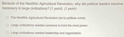 Because of the Neolithic Agricultural Revolution, why did political leaders become
necessary in large civilizations? (1 point) (1 point)
The Neolithic Agricultural Revolution led to political unrest.
Large civilizations needed someone to hold the most power.
Large civilizations needed leadership and organization.