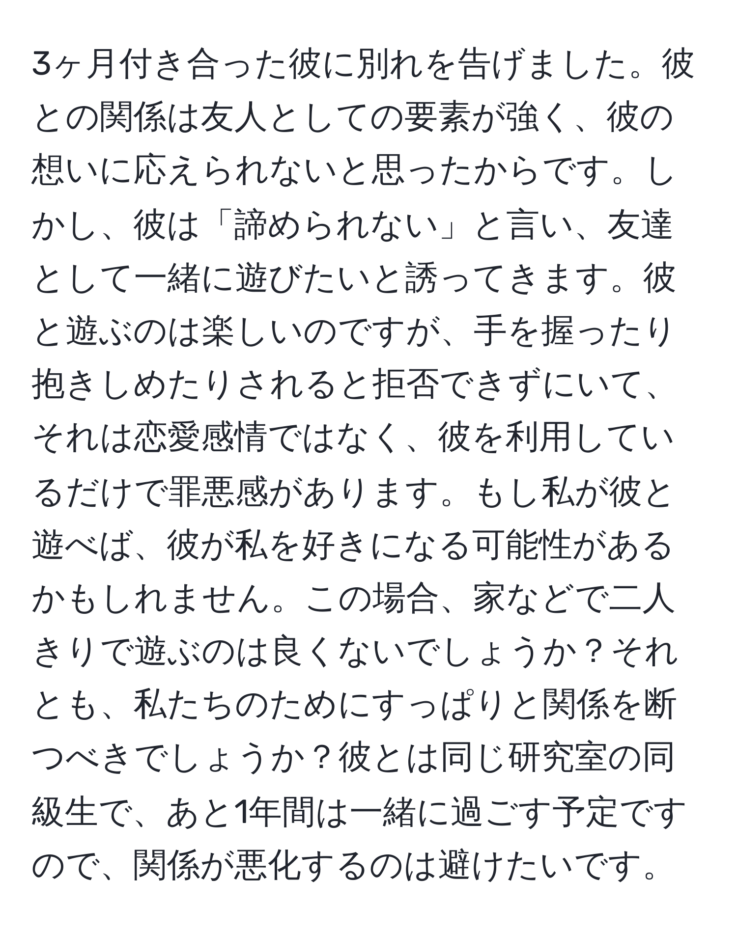 3ヶ月付き合った彼に別れを告げました。彼との関係は友人としての要素が強く、彼の想いに応えられないと思ったからです。しかし、彼は「諦められない」と言い、友達として一緒に遊びたいと誘ってきます。彼と遊ぶのは楽しいのですが、手を握ったり抱きしめたりされると拒否できずにいて、それは恋愛感情ではなく、彼を利用しているだけで罪悪感があります。もし私が彼と遊べば、彼が私を好きになる可能性があるかもしれません。この場合、家などで二人きりで遊ぶのは良くないでしょうか？それとも、私たちのためにすっぱりと関係を断つべきでしょうか？彼とは同じ研究室の同級生で、あと1年間は一緒に過ごす予定ですので、関係が悪化するのは避けたいです。