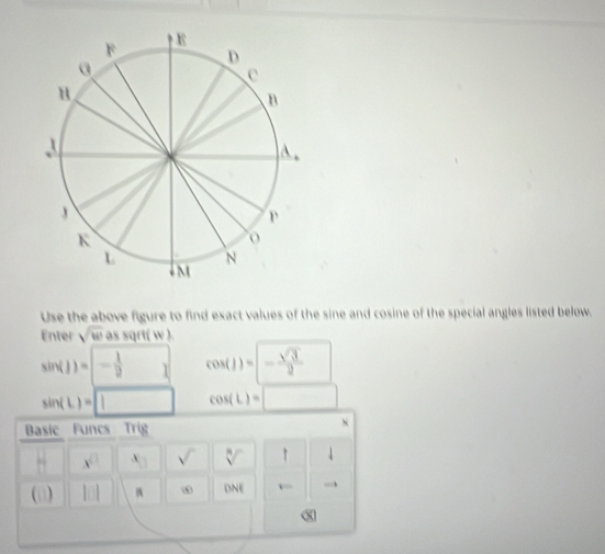 Use the above figure to find exact values of the sine and cosine of the special angles listed below. 
Enter sqrt(w) as sqrt( w ). 
□ 
sin (1)=- 1/2 1 cos (1)=- sqrt(3)/2  □ 
sin (L)=□ cos (L)=□
Basic Funcs Trig 
N
x^(□) x_□  sqrt() sqrt[8]() ↑ downarrow 
(i) 
ω DNE x= to
x