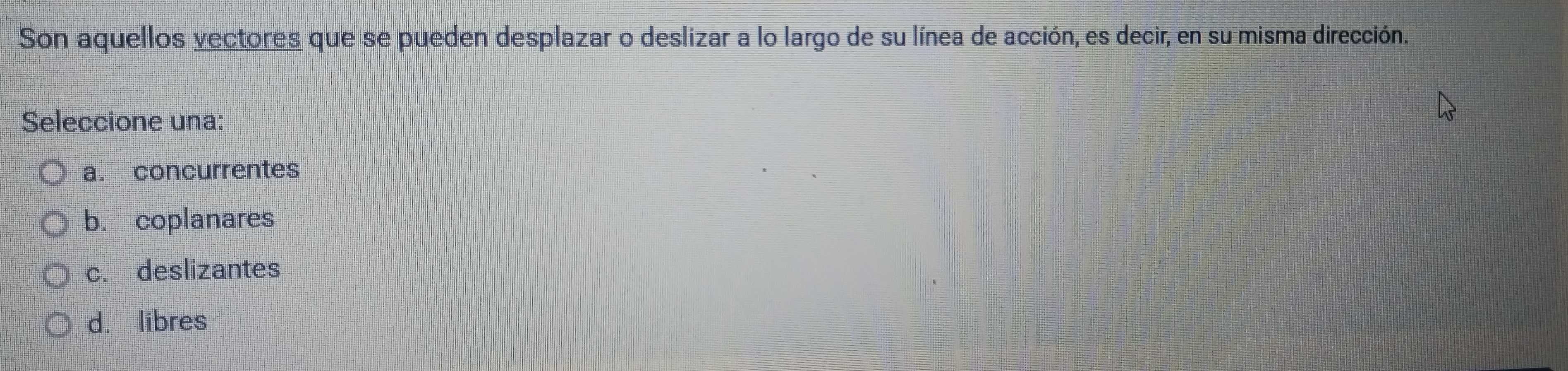 Son aquellos vectores que se pueden desplazar o deslizar a lo largo de su línea de acción, es decir, en su misma dirección.
Seleccione una:
a. concurrentes
b. coplanares
c. deslizantes
d. libres