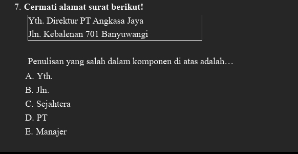 Cermati alamat surat berikut!
Yth. Direktur PT Angkasa Jaya
Jln. Kebalenan 701 Banyuwangi
Penulisan yang salah dalam komponen di atas adalah…
A. Yth.
B. Jln.
C. Sejahtera
D. PT
E. Manajer