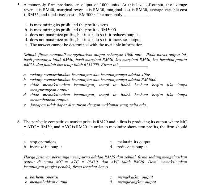 A monopoly firm produces an output of 1000 units. At this level of output, the average
revenue is RM40, marginal revenue is RM30, marginal cost is RM30, average variable cost
is RM35, and total fixed cost is RM5000. The monopoly_
a. is maximizing its profit and the profit is zero.
b. is maximizing its profit and the profit is RM5000.
c. does not maximize profits, but it can do so if it reduces output.
d. does not maximize profits, but it can do so if it increases output.
e. The answer cannot be determined with the available information.
Sebuah firma monopoli mengeluarkan output sebanyak 1000 unit. Pada paras output ini,
hasil puratanya ialah RM40, hasil marginal RM30, kos marginal RM30, kos berubah purata
RM35, dan jumlah kos tetap ialah RM5000. Firma ini _:
a. sedang memaksimakan keuntungan dan keuntungannya adalah sifar.
b. sedang memaksimakan keuntungan dan keuntungannya adalah RM5000.
c. tidak memaksimakan keuntungan, tetapi ia boleh berbuat begitu jika ianya
mengurangkan output.
d. tidak memaksimakan keuntungan, tetapi ia boleh berbuat begitu jika ianya
menambahkan output.
e. Jawapan tidak dapat ditentukan dengan maklumat yang sedia ada.
6. The perfectly competitive market price is RM29 and a firm is producing its output where MC
=ATC=RM30 , and AVC is RM20. In order to maximize short-term profits, the firm should
_
a stop operations c. maintain its output
b. increase ita output d. reduce its output
Harga pasaran persaingan sempurna adalah RM29 dan sebuah firma sedang mengeluarkan
output di mana MC=ATC=RM30, dan A V c ialah RM20. Demi memaksimakan
keuntungan jangka pendek, firma tersebut harus_
:
a. berhenti operasi c. mengekalkan output
b. menambahkan output d. mengurangkan output