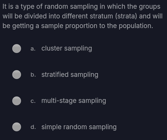 It is a type of random sampling in which the groups
will be divided into different stratum (strata) and will
be getting a sample proportion to the population.
a. cluster sampling
b. stratified sampling
c. multi-stage sampling
d. simple random sampling