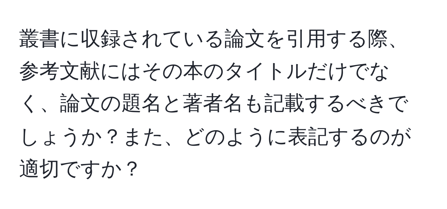 叢書に収録されている論文を引用する際、参考文献にはその本のタイトルだけでなく、論文の題名と著者名も記載するべきでしょうか？また、どのように表記するのが適切ですか？