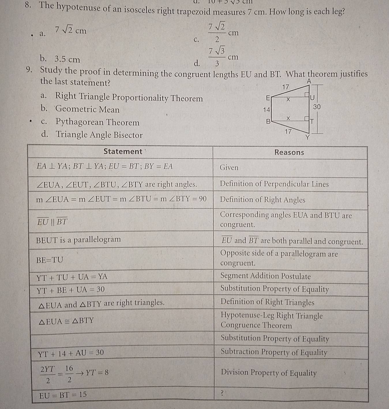 10+5sqrt(3)cm
8. The hypotenuse of an isosceles right trapezoid measures 7 cm. How long is each leg?
a. 7sqrt(2)cm
C.  7sqrt(2)/2 cm
b. 3.5 cm d.  7sqrt(3)/3 cm
9. Study the proof in determining the congruent lengths EU and BT. What theorem justifies
the last statement?
a. Right Triangle Proportionality Theorem
b. Geometric Mean
c. Pythagorean Theorem
d. Triangle Angle Bisector
EU=BT=15