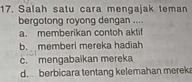 Salah satu cara mengajak teman
bergotong royong dengan ....
a. memberikan contoh aktif
b. memberi mereka hadiah
c. mengabaikan mereka
d. berbicara tentang kelemahan mereka