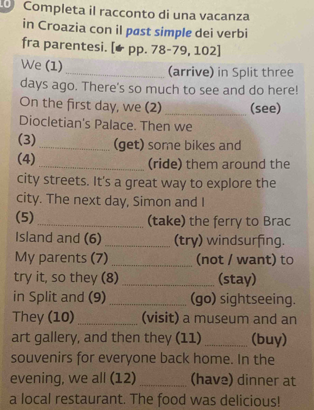 Completa il racconto di una vacanza 
in Croazia con il pøst simple dei verbi 
fra parentesi. [★ pp. 78-79, 102] 
We (1) 
_(arrive) in Split three 
days ago. There's so much to see and do here! 
On the first day, we (2) _(see) 
Diocletian's Palace. Then we 
(3)_ (get) some bikes and 
(4) 
_(ride) them around the 
city streets. It's a great way to explore the 
city. The next day, Simon and I 
(5) _(take) the ferry to Brac 
Island and (6) _(try) windsurfing. 
My parents (7) _(not / want) to 
try it, so they (8) _(stay) 
in Split and (9) _(go) sightseeing. 
They (10) _(visit) a museum and an 
art gallery, and then they (11) _(buy) 
souvenirs for everyone back home. In the 
evening, we all (12) _(have) dinner at 
a local restaurant. The food was delicious!