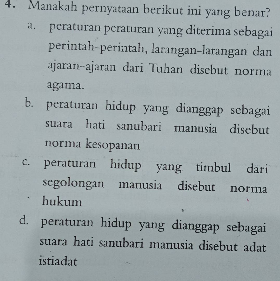 Manakah pernyataan berikut ini yang benar?
a. peraturan peraturan yang diterima sebagai
perintah-perintah, larangan-larangan dan
ajaran-ajaran dari Tuhan disebut norma
agama.
b. peraturan hidup yang dianggap sebagai
suara hati sanubari manusia disebut
norma kesopanan
c. peraturan hidup yang timbul dari
segolongan manusia disebut norma
hukum
d. peraturan hidup yang dianggap sebagai
suara hati sanubari manusia disebut adat 
istiadat