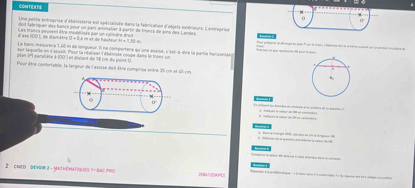 CONTEXTE hat o
Une petite entreprise d'ébénisterie est spécialisée dans la fabrication d'objets extérieurs. L'entreprise
doit fabriquer des bancs pour un parc animalier à partir de troncs de pins des Landes.
Les troncs peuvent être modélisés par un cylindre droit Question 2
d"axe 100° I, de diamètre D=0.6m et de  hauteur H=1,50m. Pour préparer la découpe du plan P sur le fronc, l'ébéniste fait le schéme suivant sur la section circulaire du
Le banc mesurera 1,40 m de longueur. Il ne comportera qu'une assise, c'est-à-dire la partie horizontal Précisez ce que représente AB pour le banc
sur laquelle on s'assoit. Pour la réaliser l'ébéniste coupe dans le tronc un 
plan (P) parallèle à (OO') et distant de 18 cm du point 0.
Pour être confortable, la largeur de l'assise doit être comprise entre 35 cm et 45 cm.
Question 3
En utilisant les données du contexte et le schéma de la question 2 :
a. Indiquez la valeur de OM en centimètre.
b. Indiquez la valeur de OH en centimètre.
ues o 
a. Dans le triangle OHI, calculez en cm la longueur HB.
b. Déduisez de la question précédente la valeur de AB.
Question 5
Comparez la valeur AB obtenue à celle attendue dans le contexte.
Duestion s
2 CNed  DevOIR 2 - MAthéMATIQUES 1' BAC PRO 208612DKPC(
Répondez à la problématique : « le banc sera-t-il confortable ? « fla réponse doit êvre rédigée et justifée).