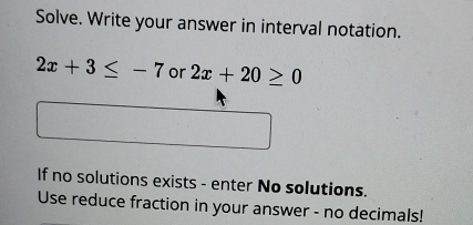 Solve. Write your answer in interval notation.
2x+3≤ -7 or 2x+20≥ 0
If no solutions exists - enter No solutions. 
Use reduce fraction in your answer - no decimals!