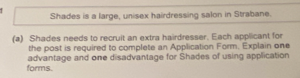 Shades is a large, unisex hairdressing salon in Strabane. 
(a) Shades needs to recruit an extra hairdresser. Each applicant for 
the post is required to complete an Application Form, Explain one 
advantage and one disadvantage for Shades of using application 
forms.