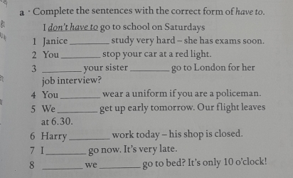 a · Complete the sentences with the correct form of have to. 
I don’t have to go to school on Saturdays 
1 Janice _study very hard - she has exams soon. 
2 You_ stop your car at a red light. 
3 _your sister_ go to London for her 
job interview? 
4 You _wear a uniform if you are a policeman. 
5 We _get up early tomorrow. Our flight leaves 
at 6.30. 
6 Harry_ work today - his shop is closed. 
7 I_ go now. It’s very late. 
8 _we _go to bed? It’s only 10 o’clock!