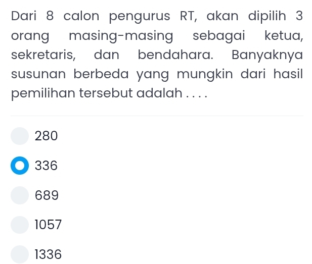 Dari 8 calon pengurus RT, akan dipilih 3
orang masing-masing sebagai ketua,
sekretaris, dan bendahara. Banyaknya
susunan berbeda yang mungkin dari hasil.
pemilihan tersebut adalah . . . .
280
336
689
1057
1336