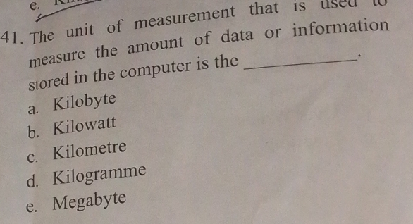 e.
41. The unit of measurement that is used lo
measure the amount of data or information
stored in the computer is the_
a. Kilobyte
b. Kilowatt
c. Kilometre
d. Kilogramme
e. Megabyte