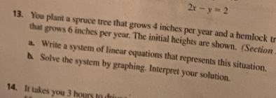 2x-y=2
13. You plant a spruce tree that grows 4 inches per year and a hemlock tr 
that grows 6 inches per year. The initial heights are shown. (Section 
a. Write a system of linear equations that represents this situation. 
h Solve the system by graphing. Interpret your solution. 
14. It takes you 3 hours to drim