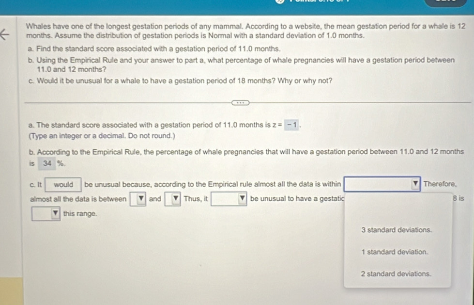 Whales have one of the longest gestation periods of any mammal. According to a website, the mean gestation period for a whale is 12
months. Assume the distribution of gestation periods is Normal with a standard deviation of 1.0 months.
a. Find the standard score associated with a gestation period of 11.0 months.
b. Using the Empirical Rule and your answer to part a, what percentage of whale pregnancies will have a gestation period between
11.0 and 12 months?
c. Would it be unusual for a whale to have a gestation period of 18 months? Why or why not?
a. The standard score associated with a gestation period of 11.0 months is z=-1. 
(Type an integer or a decimal. Do not round.)
b. According to the Empirical Rule, the percentage of whale pregnancies that will have a gestation period between 11.0 and 12 months
is 34 %.
c. It would be unusual because, according to the Empirical rule almost all the data is within Therefore,
almost all the data is between v and Thus, it be unusual to have a gestatic 8 is
v this range.
3 standard deviations.
1 standard deviation.
2 standard deviations.