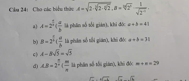 Cho các biểu thức A=sqrt(2· sqrt [3]2· sqrt [4]2), B=sqrt[24](2^5)·  1/sqrt(2^(-1)) .
a) A=2^(frac a)b( a/b  là phân số tối giản), khi đó: a+b=41
b) B=2^(frac a)b( a/b  là phân số tối giản), khi đó: a+b=31
c) A-Bsqrt(5)=sqrt(5)
d) A. B=2^(frac m)n( m/n  là phân số tối giản), khi đó: m+n=29
beginarrayr  □ endarray ,beginarrayr 4encloselongdiv abendarray sqrt(a)-sqrt(b)