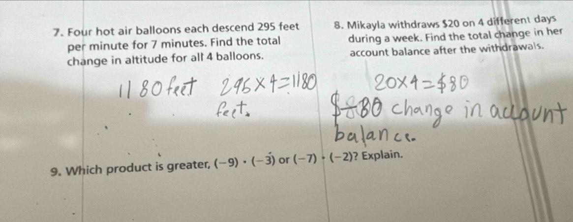 Four hot air balloons each descend 295 feet 8. Mikayla withdraws $20 on 4 different days
per minute for 7 minutes. Find the total during a week. Find the total change in her 
change in altitude for all 4 balloons. account balance after the withdrawals. 
9. Which product is greater, (-9)· (-3) or (-7)· (-2) ? Explain.