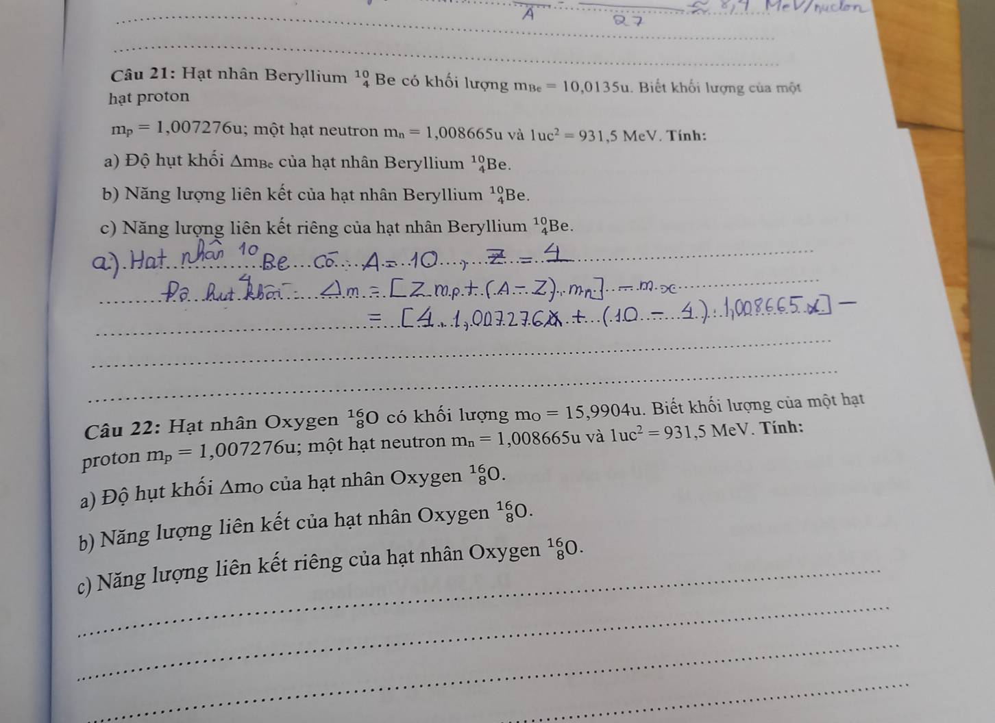 A 
Câu 21: Hạt nhân Beryllium beginarrayr 10 4endarray Be có khối lượng m_Be=10,0135u. Biết khối lượng của một 
hạt proton
m_p=1,007276u; một hạt neutron m_n=1,008665 1 và 1uc^2=931,5MeV Tính: 
a) Độ hụt khối △ m_Be của hạt nhân Beryllium beginarrayr 10 4endarray Be. 
b) Năng lượng liên kết của hạt nhân Beryllium beginarrayr 10 4endarray Be. 
c) Năng lượng liên kết riêng của hạt nhân Beryllium^(10)_4Be. 
_ 
_ 
_ 
_ 
Câu 22: Hạt nhân Oxygen _8^((16)O có khối lượng m_O)=15,9904u 1. Biết khối lượng của một hạt 
proton m_p=1,007276u; một hạt neutron m_n=1,008665u và 1uc^2=931 ,5MeV. Tính: 
a) Độ hụt khối Δmo của hạt nhân Oxygen _8^(16)O
b) Năng lượng liên kết của hạt nhân Oxygen _8^(16)O. 
_ 
_c) Năng lượng liên kết riêng của hạt nhân Oxygen _8^(16)O. 
_ 
_