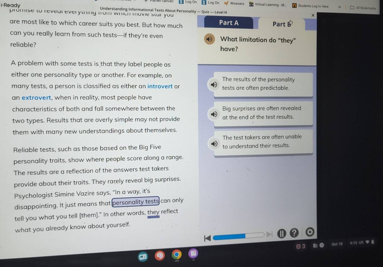 Log On Log On w Wowzers Virtual Learning - M... Students Log in Here » All Bookmarks
i-Ready Understanding Informational Texts About Personality — Quiz — Level H ×
promise to revear everything from which movie star you 
Part A
are most like to which career suits you best. But how much Part B
can you really learn from such tests—if they’re even What limitation do “they”
reliable? have?
A problem with some tests is that they label people as
either one personality type or another. For example, on
The results of the personality
many tests, a person is classified as either an introvert or tests are often predictable.
an extrovert, when in reality, most people have
characteristics of both and fall somewhere between the Big surprises are often revealed
two types. Results that are overly simple may not provide at the end of the test results.
them with many new understandings about themselves.
The test takers are often unable
Reliable tests, such as those based on the Big Five to understand their results.
personality traits, show where people score along a range.
The results are a reflection of the answers test takers
provide about their traits. They rarely reveal big surprises.
Psychologist Simine Vazire says, “In a way, it’s
disappointing. It just means that personality tests can only
tell you what you tell [them]." In other words, they reflect
what you already know about yourself.
Q