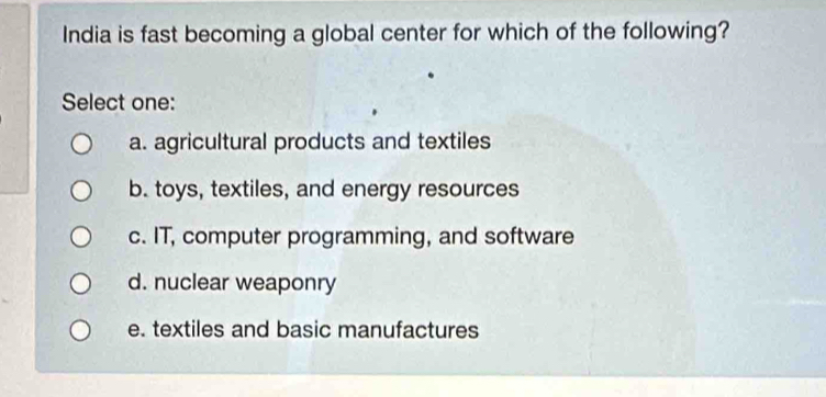 India is fast becoming a global center for which of the following?
Select one:
a. agricultural products and textiles
b. toys, textiles, and energy resources
c. IT, computer programming, and software
d. nuclear weaponry
e. textiles and basic manufactures