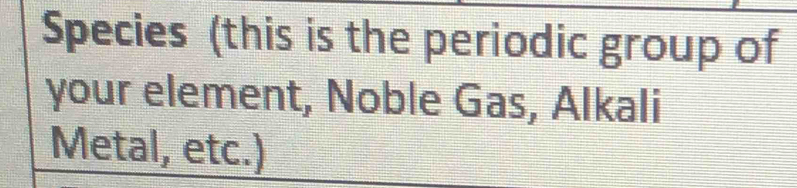 Species (this is the periodic group of 
your element, Noble Gas, Alkali 
Metal, etc.)