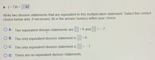 (-7)6=-42
Write two division statements that are equivalent to this multiplication statement. Select the correct
choice below and, if necessary, fill in the answer box(es) within your choice.
A. Two equivalent division statements are □ =6 and □ =-7
B. The only equivalent division statement is □ =6
C. The only equivalent division statement is □ =-7
D. There are no equivalent division statements.