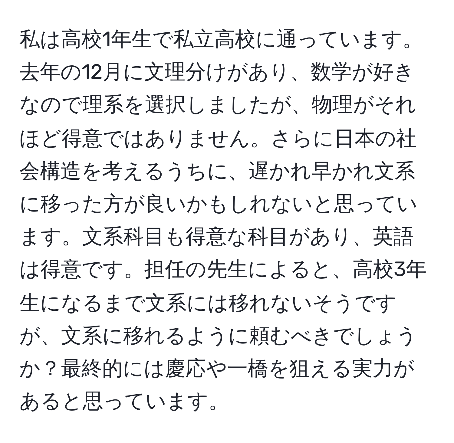 私は高校1年生で私立高校に通っています。去年の12月に文理分けがあり、数学が好きなので理系を選択しましたが、物理がそれほど得意ではありません。さらに日本の社会構造を考えるうちに、遅かれ早かれ文系に移った方が良いかもしれないと思っています。文系科目も得意な科目があり、英語は得意です。担任の先生によると、高校3年生になるまで文系には移れないそうですが、文系に移れるように頼むべきでしょうか？最終的には慶応や一橋を狙える実力があると思っています。