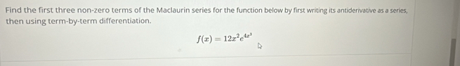 Find the first three non-zero terms of the Maclaurin series for the function below by first writing its antiderivative as a series, 
then using term-by-term differentiation.
f(x)=12x^2e^(4x^3)