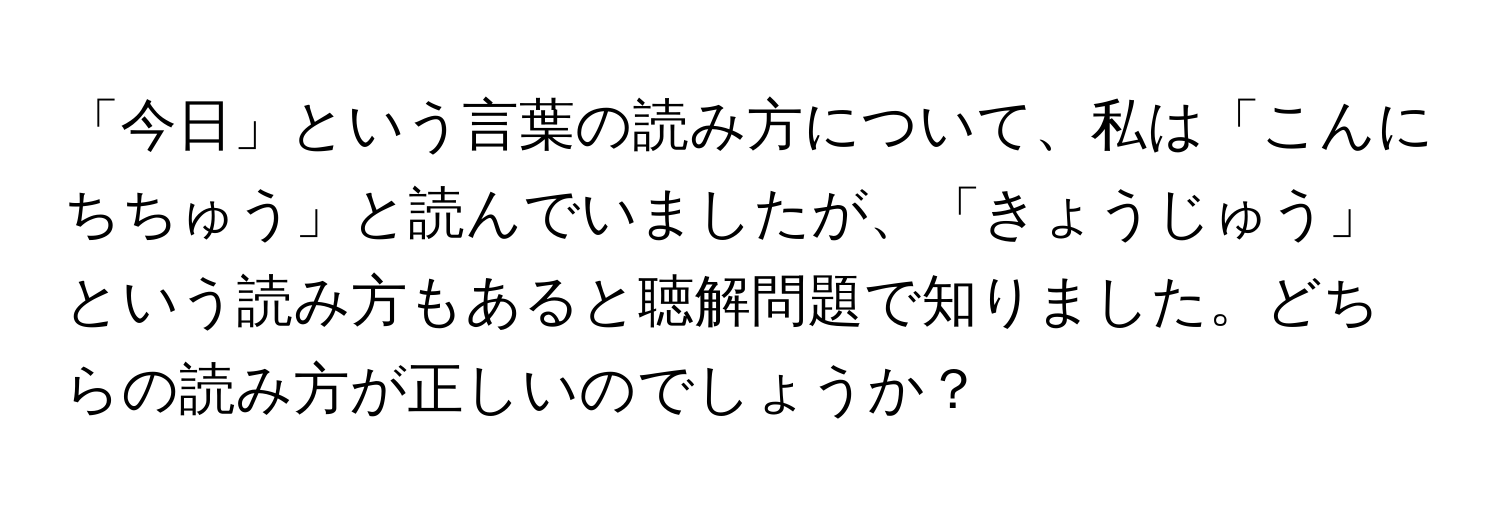 「今日」という言葉の読み方について、私は「こんにちちゅう」と読んでいましたが、「きょうじゅう」という読み方もあると聴解問題で知りました。どちらの読み方が正しいのでしょうか？