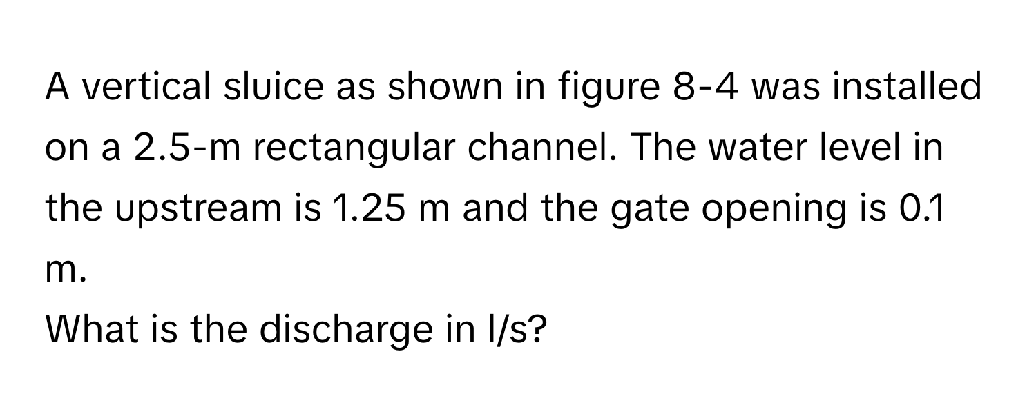 A vertical sluice as shown in figure 8-4 was installed on a 2.5-m rectangular channel. The water level in the upstream is 1.25 m and the gate opening is 0.1 m. 
What is the discharge in l/s?