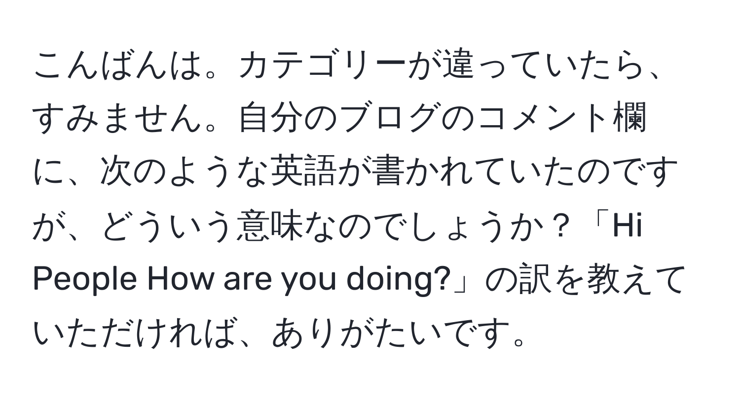 こんばんは。カテゴリーが違っていたら、すみません。自分のブログのコメント欄に、次のような英語が書かれていたのですが、どういう意味なのでしょうか？「Hi People How are you doing?」の訳を教えていただければ、ありがたいです。