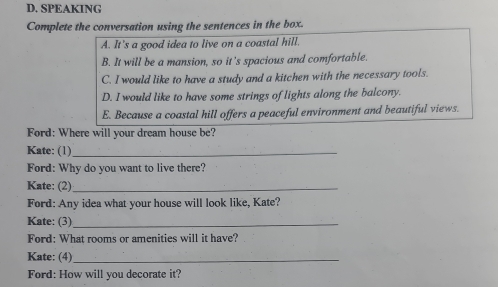 SPEAKING
Complete the conversation using the sentences in the box.
A. It's a good idea to live on a coastal hill.
B. It will be a mansion, so it’s spacious and comfortable.
C. I would like to have a study and a kitchen with the necessary tools.
D. I would like to have some strings of lights along the balcony.
E. Because a coastal hill offers a peaceful environment and beautiful views.
Ford: Where will your dream house be?
Kate: (1)_
Ford: Why do you want to live there?
Kate: (2)_
Ford: Any idea what your house will look like, Kate?
Kate: (3)_
Ford: What rooms or amenities will it have?
Kate: (4)_
Ford: How will you decorate it?