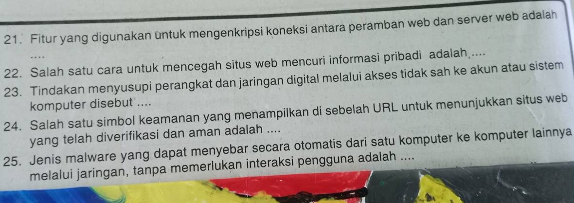 Fitur yang digunakan untuk mengenkripsi koneksi antara peramban web dan server web adalah 
22. Salah satu cara untuk mencegah situs web mencuri informasi pribadi adalah .... 
23. Tindakan menyusupi perangkat dan jaringan digital melalui akses tidak sah ke akun atau sistem 
komputer disebut .... 
24. Salah satu simbol keamanan yang menampilkan di sebelah URL untuk menunjukkan situs web 
yang telah diverifikasi dan aman adalah .... 
25. Jenis malware yang dapat menyebar secara otomatis dari satu komputer ke komputer lainnya 
melalui jaringan, tanpa memerlukan interaksi pengguna adalah ....