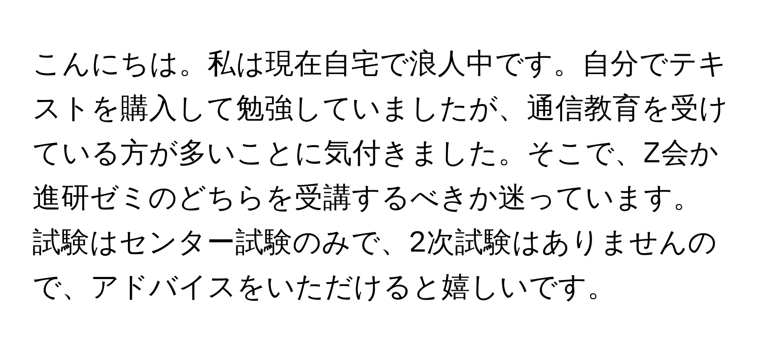 こんにちは。私は現在自宅で浪人中です。自分でテキストを購入して勉強していましたが、通信教育を受けている方が多いことに気付きました。そこで、Z会か進研ゼミのどちらを受講するべきか迷っています。試験はセンター試験のみで、2次試験はありませんので、アドバイスをいただけると嬉しいです。