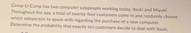 Comp-U-Comp has two computer salepeople working today, Itsuki and Miyuki. 
Throughout the day, a total of twenty-four customers come in and randomly choose 
which saleperson to speak with regarding the purchase of a new computer. 
Determine the probability that exactly ten customers decide to deal with Itsuki.