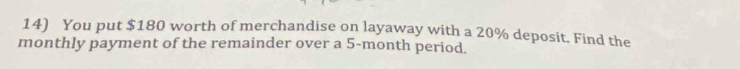 You put $180 worth of merchandise on layaway with a 20% deposit. Find the 
monthly payment of the remainder over a 5-month period.