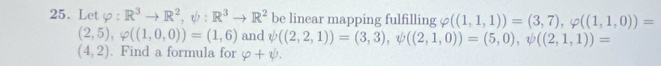 Let _3 R^3to R^2, psi :R^3to R^2 be linear mapping fulfilling 0 ((1,1,1))=(3,7), varphi ((1,1,0))=
(2,5), varphi ((1,0,0))=(1,6) and psi ((2,2,1))=(3,3), psi ((2,1,0))=(5,0), psi ((2,1,1))=
(4,2). Find a formula for varphi +psi.