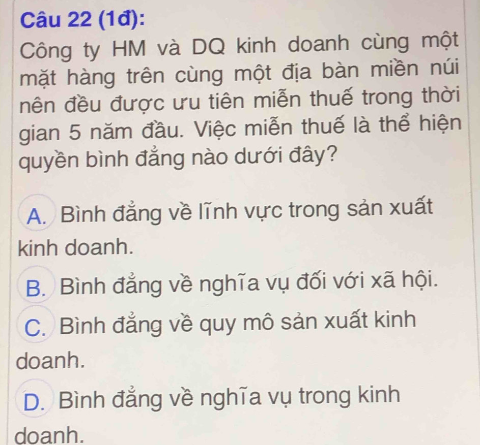 (1đ):
Công ty HM và DQ kinh doanh cùng một
mặt hàng trên cùng một địa bàn miền núi
nên đều được ưu tiên miễn thuế trong thời
gian 5 năm đầu. Việc miễn thuế là thể hiện
quyền bình đẳng nào dưới đây?
A. Bình đẳng về lĩnh vực trong sản xuất
kinh doanh.
B. Bình đẳng về nghĩa vụ đối với xã hội.
C. Bình đẳng về quy mô sản xuất kinh
doanh.
D. Bình đẳng về nghĩa vụ trong kinh
doanh.