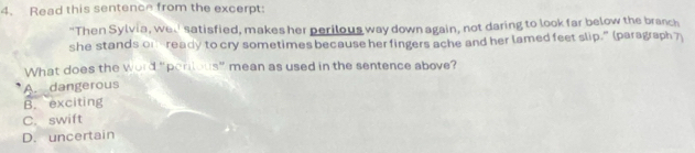 Read this sentence from the excerpt:
"Then Sylvia, we satisfied, makes her perilous way down again, not daring to look far below the branch
she stands on ready to cry sometimes because her fingers ache and her lamed feet slip.” (paragraph 7)
What does the word “penious” mean as used in the sentence above?
A. dangerous
B. exciting
C. swift
D. uncertain