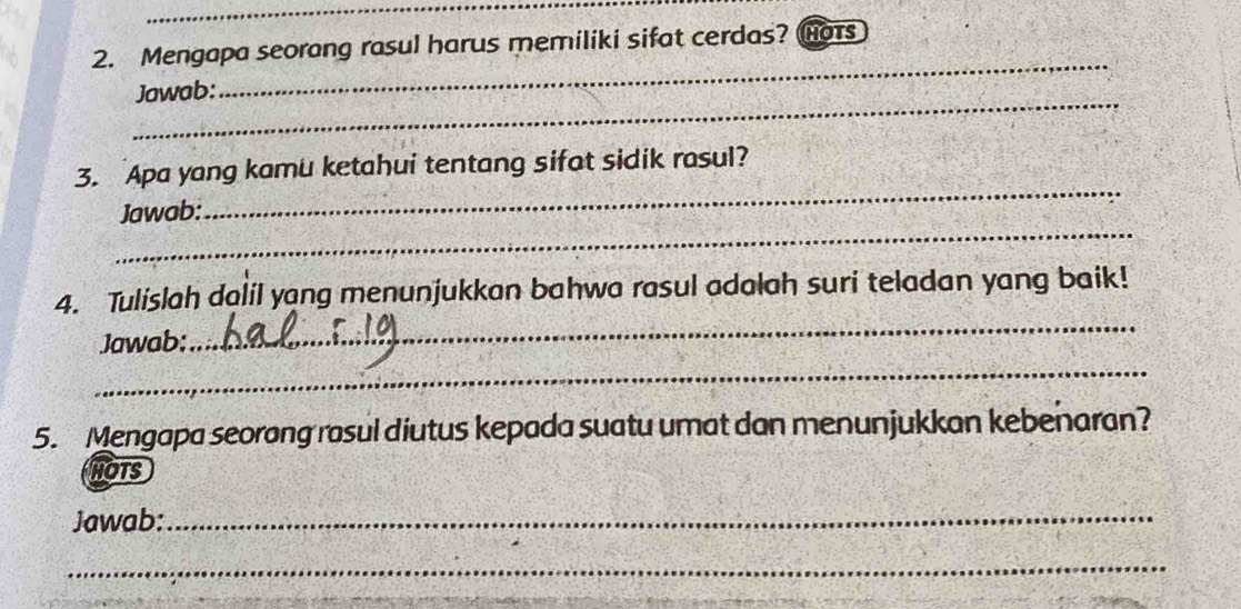 Mengapa seorang rasul harus memiliki sifat cerdas? Hot 
_Jawab: 
_ 
_ 
3. Apa yang kamu ketahui tentang sifat sidik rasul? 
_ 
Jawab: 
4. Tulislah dalil yang menunjukkan bahwa rasul adalah suri teladan yang baik! 
Jawab: 
_ 
_ 
5. Mengapa seorang rasul diutus kepada suatu umat dan menunjukkan kebenaran? 
HOTS 
Jawab:_ 
_