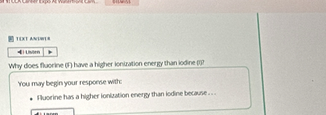 1: CCA Career Expo Al Waterfront Cam DISMISS 
TEXT ANSWER 
》 Listen 
Why does fluorine (F) have a higher ionization energy than iodine (I)? 
You may begin your response with: 
Fluorine has a higher ionization energy than iodine because . . .