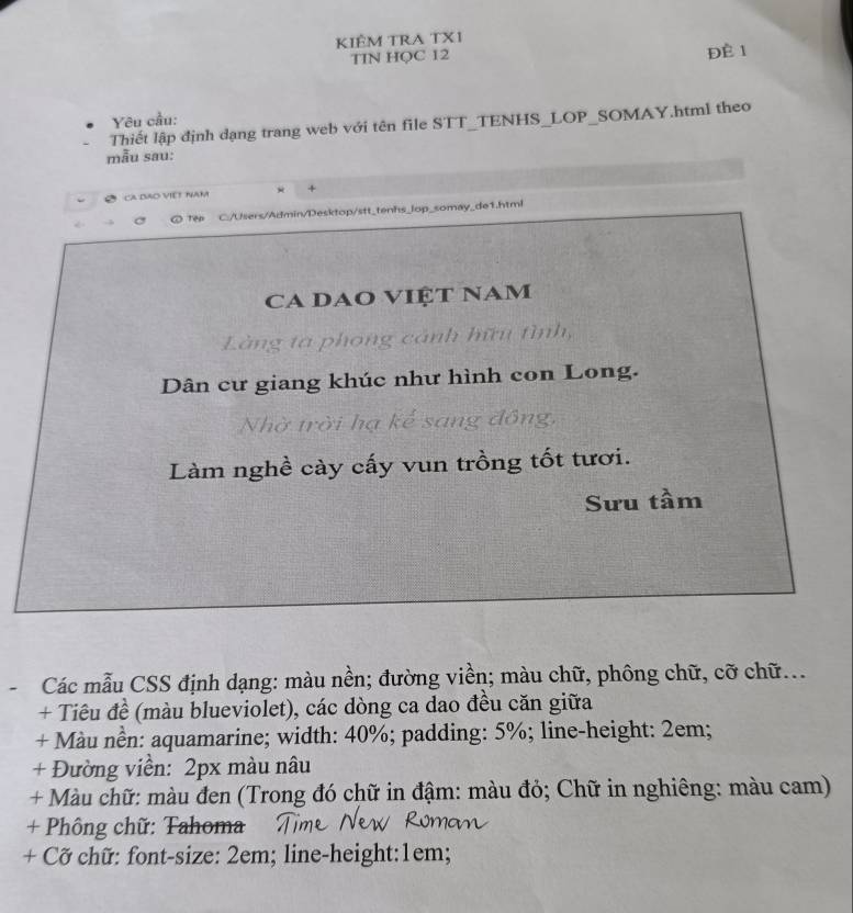 KIÊM TRA TXI 
TIN HQC 12 ĐÈ 1 
Yêu cầu: 
Thiết lập định dạng trang web với tên file STT_TENHS_LOP_SOMAY.html theo 
mẫu sau: 
CA:DÃO VIệT Nam * + 
a ○ Tep C./Users/Admin/Desktop/stt_tenhs_lop_somay_de1.html 
CA DAo VIệT NAm 
Làng ta phong cảnh hữu tình, 
Dân cư giang khúc như hình con Long. 
Nhờ trời hạ kế sang đồng, 
Làm nghề cày cấy vun trồng tốt tươi. 
Sưu tầm 
Các mẫu CSS định dạng: màu nền; đường viền; màu chữ, phông chữ, cỡ chữ... 
+ Tiêu đề (màu blueviolet), các dòng ca dao đều căn giữa 
+ Màu nền: aquamarine; width: 40%; padding: 5%; line-height: 2em; 
+ Đường viền: 2px màu nâu 
+ Màu chữ: màu đen (Trong đó chữ in đậm: màu đỏ; Chữ in nghiêng: màu cam) 
+ Phông chữ: Tahoma 
+ Cỡ chữ: font-size: 2em; line-height:1em;