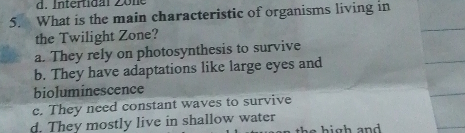 d. Intertidal Zöne
5. What is the main characteristic of organisms living in
the Twilight Zone?
a. They rely on photosynthesis to survive
b. They have adaptations like large eyes and
bioluminescence
c. They need constant waves to survive
d. They mostly live in shallow water
th e high and .