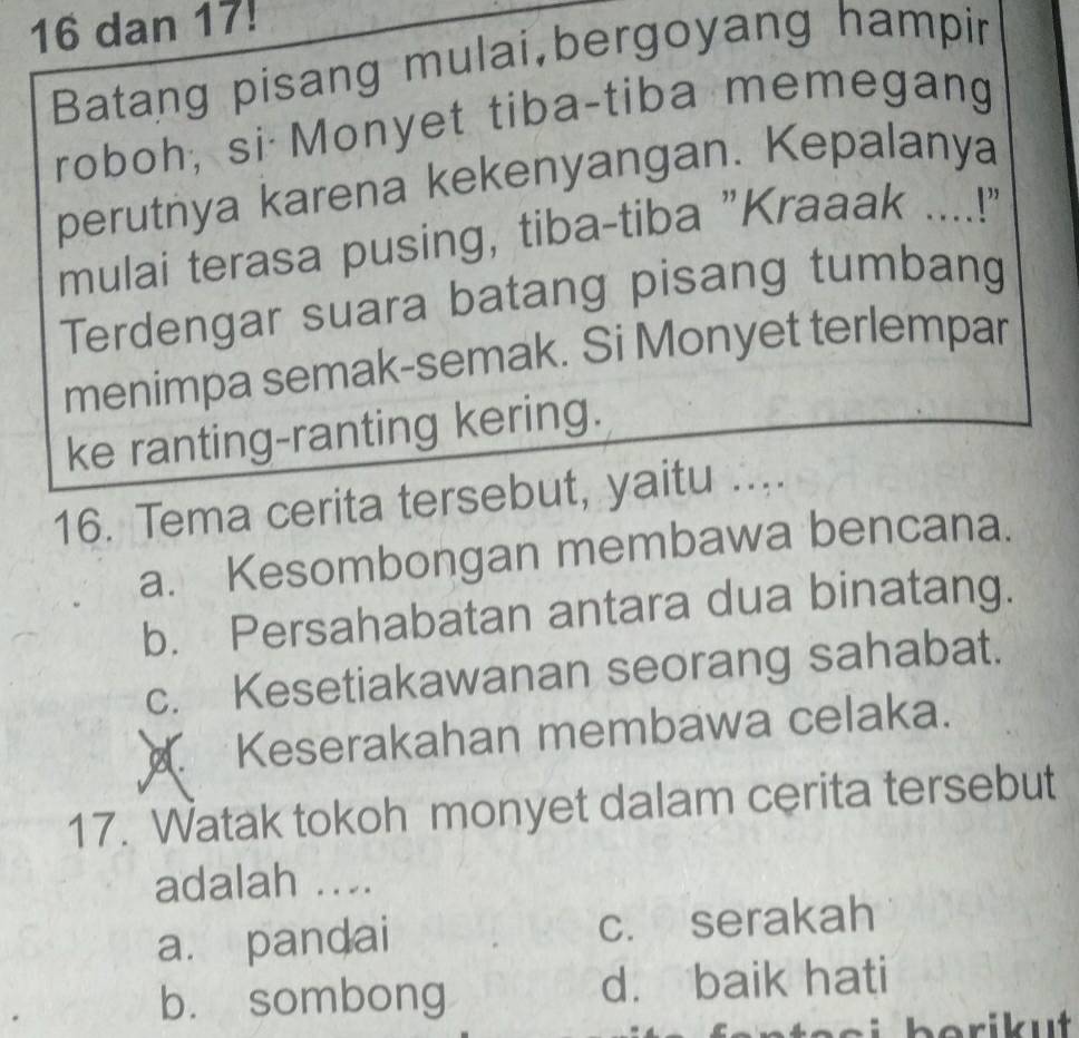 dan 17!
Batang pisang mulai,bergoyang hampir
roboh, si Monyet tiba-tiba memegang
perutnya karena kekenyangan. Kepalanya
mulai terasa pusing, tiba-tiba "Kraaak ....!"
Terdengar suara batang pisang tumbang
menimpa semak-semak. Si Monyet terlempar
ke ranting-ranting kering.
16. Tema cerita tersebut, yaitu ....
a. Kesombongan membawa bencana.
b. Persahabatan antara dua binatang.
c. Kesetiakawanan seorang sahabat.
Keserakahan membawa celaka.
17. Watak tokoh monyet dalam cerita tersebut
adalah ....
a. pandai c. serakah
bù sombong d. baik hati